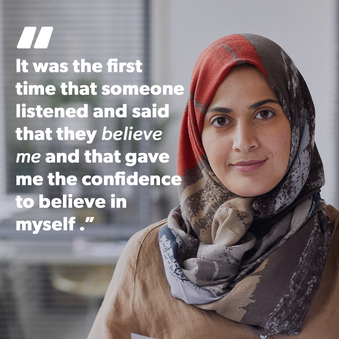 A picture representing Noor with the quote “It was the first time that someone listened and said that they believe me and that gave me the confidence to believe in myself and to believe that life can be changed”